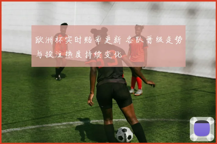 欧洲杯实时赔率更新 各队晋级走势与投注热度持续变化