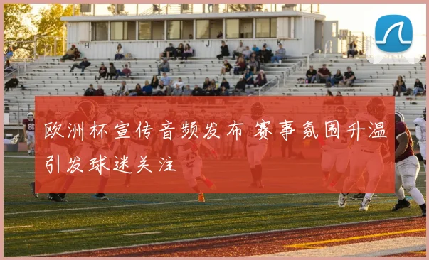欧洲杯宣传音频发布 赛事氛围升温引发球迷关注