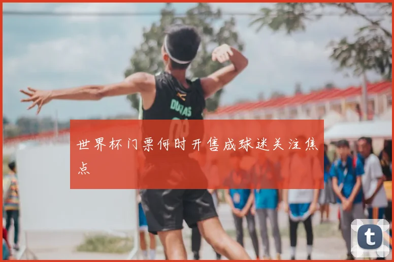 世界杯门票何时开售成球迷关注焦点