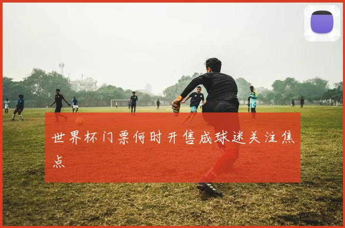 世界杯门票何时开售成球迷关注焦点