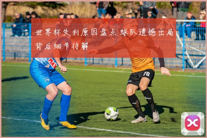 世界杯失利原因盘点 球队遗憾出局背后细节待解