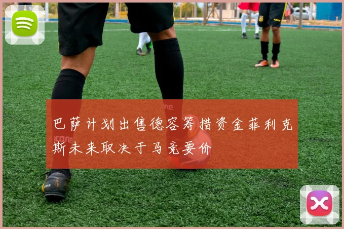 巴萨计划出售德容筹措资金菲利克斯未来取决于马竞要价