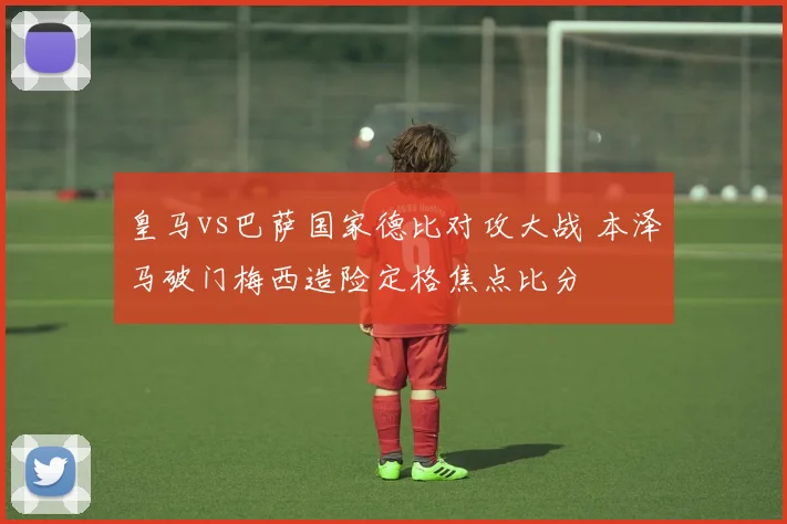 皇马vs巴萨国家德比对攻大战 本泽马破门梅西造险定格焦点比分