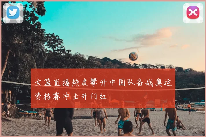 女篮直播热度攀升中国队备战奥运资格赛冲击开门红