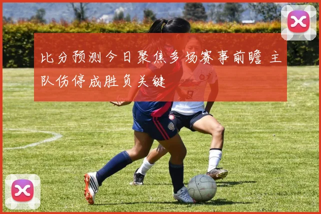 比分预测今日聚焦多场赛事前瞻 主队伤停成胜负关键