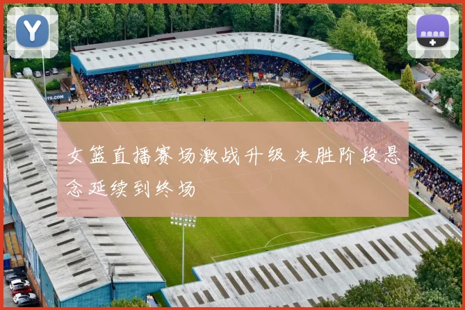 女篮直播赛场激战升级 决胜阶段悬念延续到终场