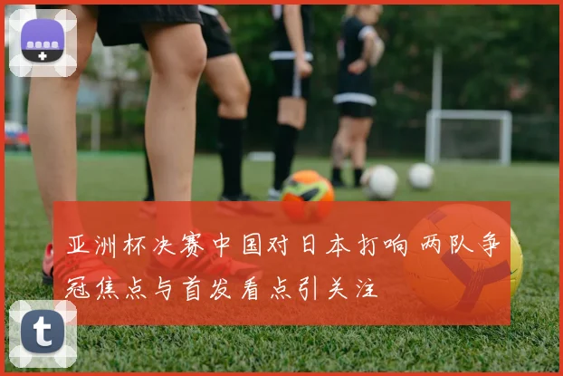 亚洲杯决赛中国对日本打响 两队争冠焦点与首发看点引关注
