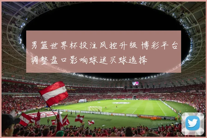 男篮世界杯投注风控升级 博彩平台调整盘口影响球迷买球选择