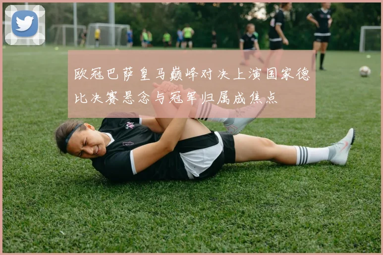 欧冠巴萨皇马巅峰对决上演国家德比决赛悬念与冠军归属成焦点