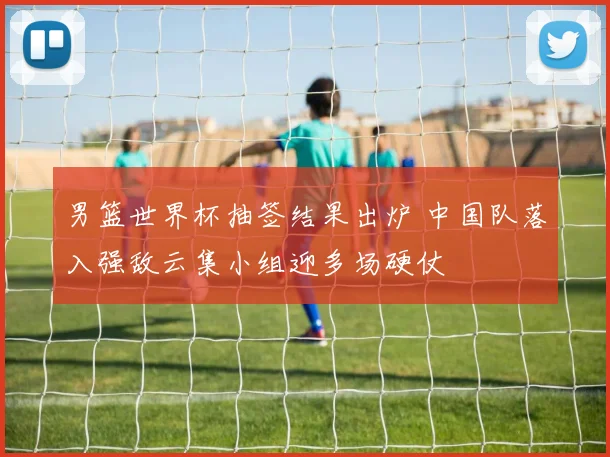 男篮世界杯抽签结果出炉 中国队落入强敌云集小组迎多场硬仗