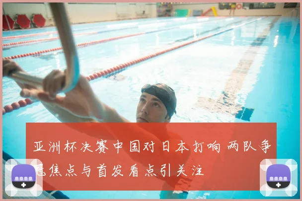 亚洲杯决赛中国对日本打响 两队争冠焦点与首发看点引关注