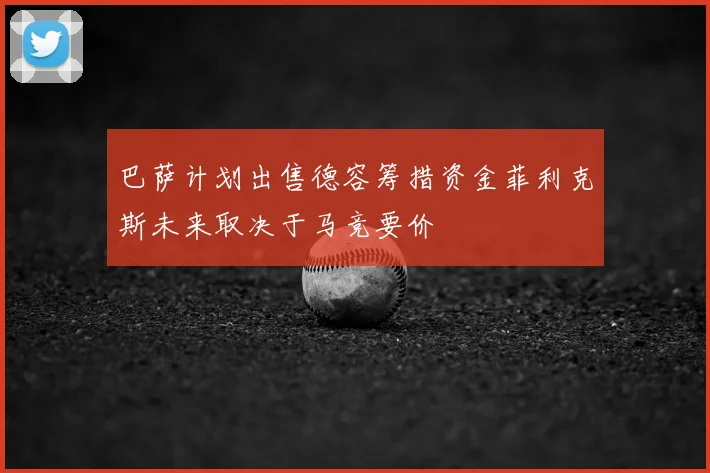 巴萨计划出售德容筹措资金菲利克斯未来取决于马竞要价