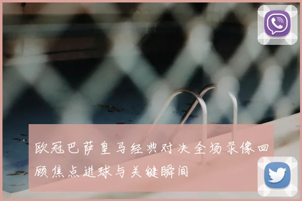 欧冠巴萨皇马经典对决全场录像回顾焦点进球与关键瞬间