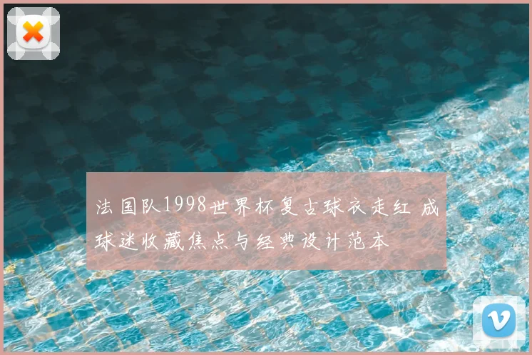 法国队1998世界杯复古球衣走红 成球迷收藏焦点与经典设计范本
