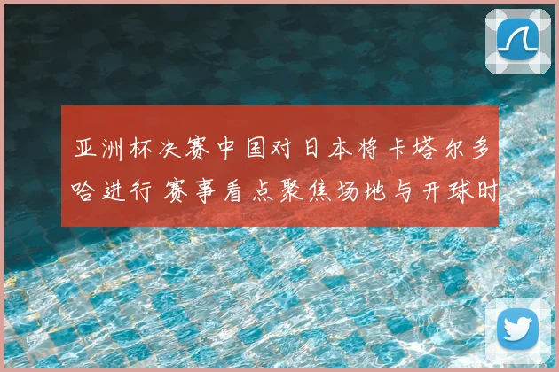 亚洲杯决赛中国对日本将卡塔尔多哈进行 赛事看点聚焦场地与开球时间