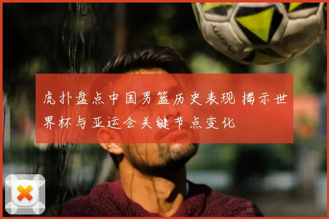 虎扑盘点中国男篮历史表现 揭示世界杯与亚运会关键节点变化